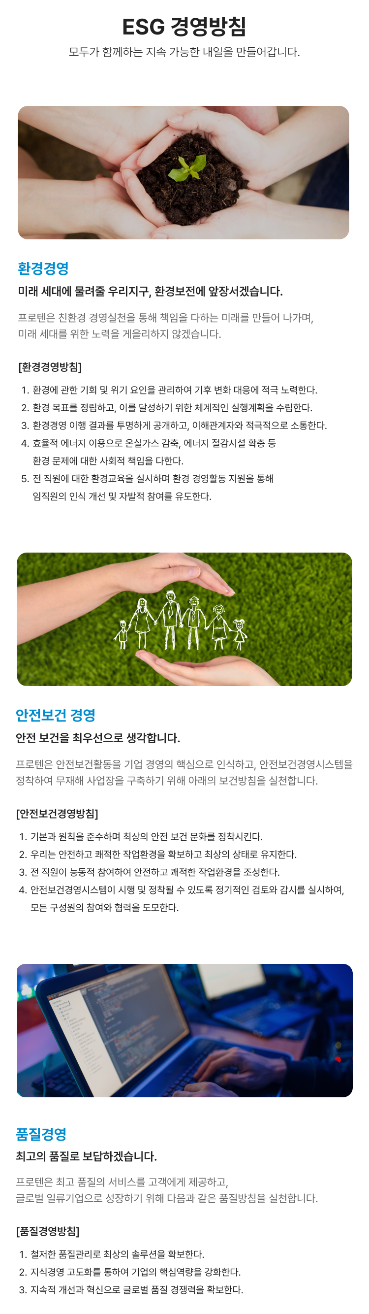 환경경영 미래 세대에 물려줄 우리지구, 환경보전에 앞장서겠습니다. 프로텐은 친환경 경영실천을 통해 책임을 다하는 미래를 만들어 나가며,
                미래 세대를 위한 노력을 게을리하지 않겠습니다. 안전보건 경영, 안전 보건을 최우선으로 생각합니다. 프로텐은 안전보건활동을 기업 경영의 핵심으로 인식하고, 안전보건경영시스템을 정착하여
                무재해 사업장을 구축하기 위해 아래의 보건방침을 실천합니다. 품질경영, 최고의 품질로 보답하겠습니다. 프로텐은 최고 품질의 서비스를 고객에게 제공하고,
                글로벌 일류기업으로 성장하기 위해 다음과 같은 품질방침을 실천합니다.