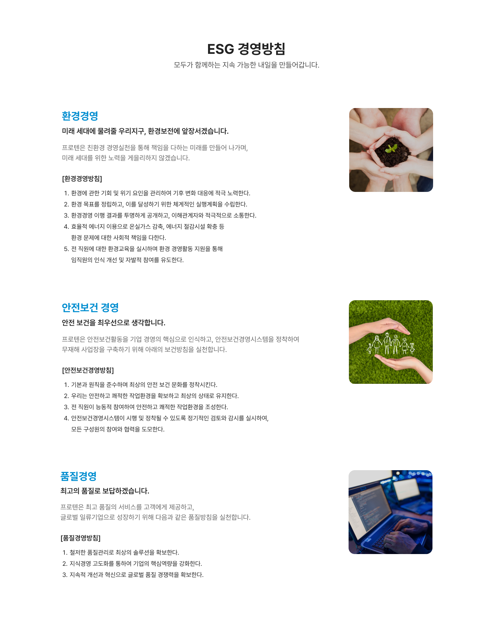 환경경영 미래 세대에 물려줄 우리지구, 환경보전에 앞장서겠습니다. 프로텐은 친환경 경영실천을 통해 책임을 다하는 미래를 만들어 나가며,
                미래 세대를 위한 노력을 게을리하지 않겠습니다. 안전보건 경영, 안전 보건을 최우선으로 생각합니다. 프로텐은 안전보건활동을 기업 경영의 핵심으로 인식하고, 안전보건경영시스템을 정착하여
                무재해 사업장을 구축하기 위해 아래의 보건방침을 실천합니다. 품질경영, 최고의 품질로 보답하겠습니다. 프로텐은 최고 품질의 서비스를 고객에게 제공하고,
                글로벌 일류기업으로 성장하기 위해 다음과 같은 품질방침을 실천합니다.