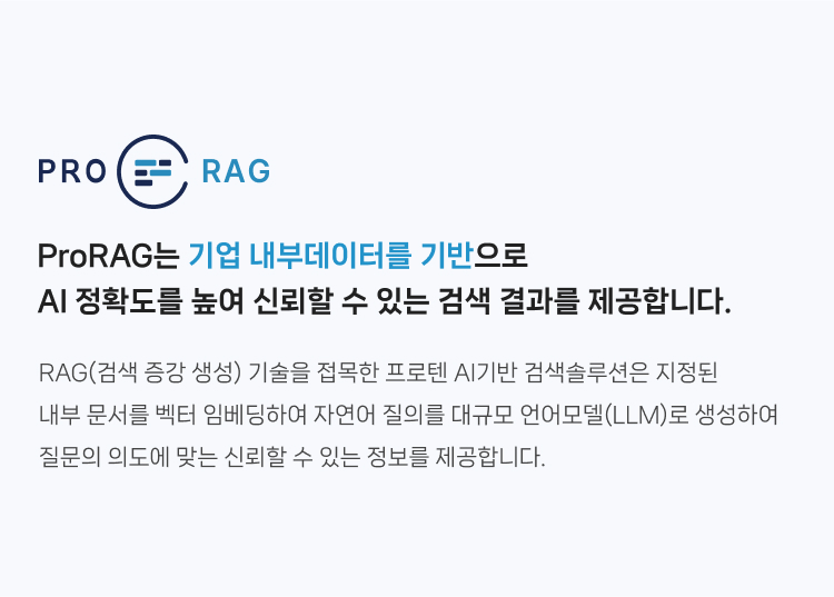 ProRAG는 기업 내부데이터를 기반으로 
                AI 정확도를 높여 신뢰할 수 있는 검색 결과를 제공합니다. RAG(검색 증강 생성) 기술을 접목한 프로텐 AI기반 검색솔루션은 지정된 내부 문서를 벡터 임베딩하여 
                자연어 질의를 대규모 언어모델(LLM)로 생성하여 질문의 의도에 맞는 신뢰할 수 있는 정보를 제공합니다.