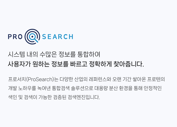 프로서치(ProSearch)는 시스템 내의 수많은 정보를 통합하여 
                사용자가 원하는 정보를 빠르고 정확하게 찾아줍니다. 다양한 산업의 레퍼런스와 오랜 기간 쌓아온 프로텐의 개발 노하우를 녹여낸 통합검색 솔루션으로 
                대용량 분산 환경을 통해 안정적인 색인 및 검색이 가능한 검증된 검색엔진입니다.