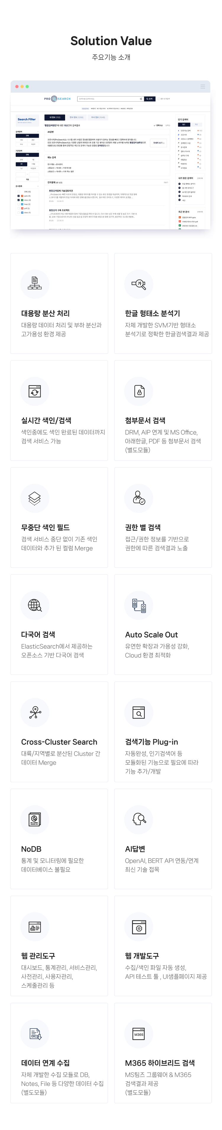 주요기능 소개
                1.대용량 분산 처리 :
                대용량 데이터 처리 및 부하 분산과 
                고가용성 환경 제공
                
                2.한글 형태소 분석기 :
                자체 개발한 SVM기반 형태소 
                분석기로 정확한 한글검색결과 제공 
                
                3.실시간 색인/검색 :
                색인중에도 색인 완료된 데이터까지 
                검색 서비스 가능 
                
                4.첨부문서 검색 :
                DRM 연계 및 MS Office, 아래한글, PDF 등 첨부문서 검색
                
                5.무중단 색인 필드 :
                검색 서비스 중단 없이 기존 색인 
                데이터와 추가 된 컬럼 Merge
                
                6.권한 별 검색 :
                접근/권한 정보를 기반으로 권한에 
                따른 검색결과 노출
                
                7.다국어 검색 :
                ElasticSearch에서 제공하는 
                오픈소스 기반 다국어 검색
                
                8.Auto Scale Out :
                유연한 확장과 가용성 강화, 
                Cloud 환경 최적화
                
                9.Cross-Cluster Search :
                대륙/지역별로 분산된 Cluster 간 
                데이터 Merge
                
                10.검색기능 Plug-in :
                자동완성, 인기검색어 등 모듈화된 
                기능으로 필요에 따라 기능 추가/개발
                
                11.NoDB  :
                통계 및 모니터링에 필요한 
                데이터베이스 불필요
                
                12.AI답변 :
                OpenAI, Bart API 연동/연계 
                최신 기술 접목
                
                13.웹 관리도구  :
                대시보드, 통계관리, 서비스관리, 
                사전관리, 사용자관리, 스케줄관리 등 
                
                14.웹 개발도구 :
                수집/색인 파일 자동 생성, 
                API 테스트 툴 , UI샘플페이지 제공 
                
                15.데이터 연계 수집 :
                자체 개발한 수집 모듈로 DB, Notes, File 등 다양한 데이터 수집 (별도모듈)
                
                16.M365 하이브리드 검색 :
                MS팀즈 그룹웨어 & M365 
                검색결과 제공 (별도모듈)