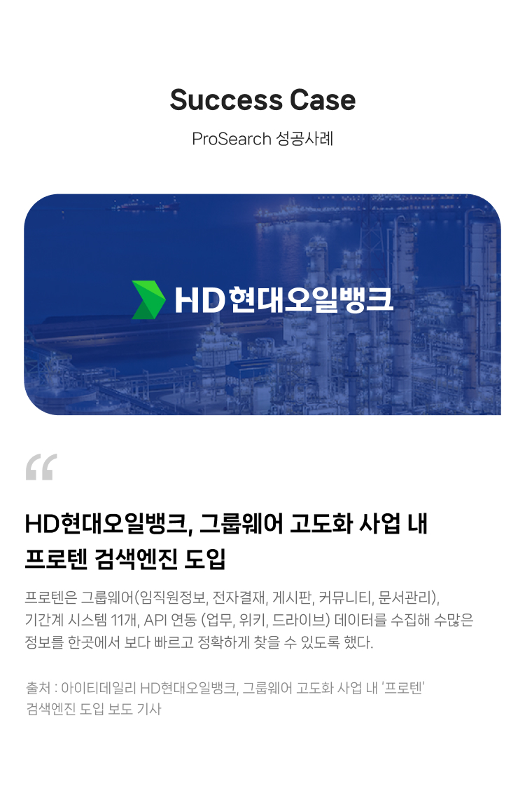 ProSearch 성공사례
                HD현대오일뱅크, 그룹웨어 고도화 사업 내 
                프로텐 검색엔진 도입.
                
                프로텐은 그룹웨어(임직원정보, 전자결재, 게시판, 커뮤니티, 문서관리), 
                기간계 시스템 11개, API 연동 (업무, 위키, 드라이브) 데이터를 수집해 수많은 정보를 
                한곳에서 보다 빠르고 정확하게 찾을 수 있도록 했다.
                
                출처 : 아이티데일리 HD현대오일뱅크, 그룹웨어 고도화 사업 내 ‘프로텐’ 검색엔진 도입 보도 기사