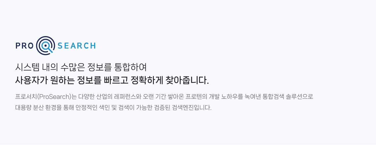 프로서치(ProSearch)는 시스템 내의 수많은 정보를 통합하여 
                사용자가 원하는 정보를 빠르고 정확하게 찾아줍니다. 다양한 산업의 레퍼런스와 오랜 기간 쌓아온 프로텐의 개발 노하우를 녹여낸 통합검색 솔루션으로 
                대용량 분산 환경을 통해 안정적인 색인 및 검색이 가능한 검증된 검색엔진입니다.