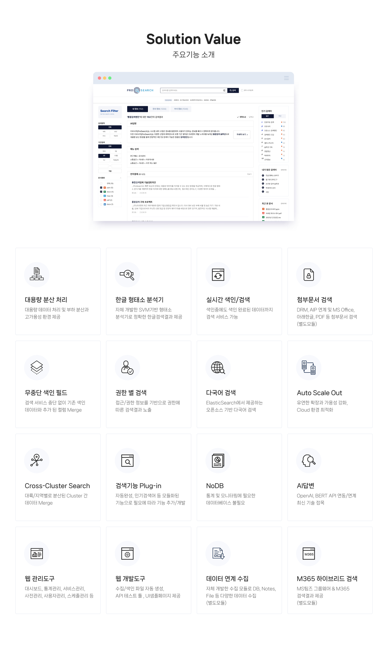 주요기능 소개
>>>>>>> 539aea71a8d81766d9f0319228e7c2ae5f2ac483
                1.대용량 분산 처리 :
                대용량 데이터 처리 및 부하 분산과 
                고가용성 환경 제공
                
                2.한글 형태소 분석기 :
                자체 개발한 SVM기반 형태소 
                분석기로 정확한 한글검색결과 제공 
                
                3.실시간 색인/검색 :
                색인중에도 색인 완료된 데이터까지 
                검색 서비스 가능 
                
                4.첨부문서 검색 :
                DRM 연계 및 MS Office, 아래한글, PDF 등 첨부문서 검색
                
                5.무중단 색인 필드 :
                검색 서비스 중단 없이 기존 색인 
                데이터와 추가 된 컬럼 Merge
                
                6.권한 별 검색 :
                접근/권한 정보를 기반으로 권한에 
                따른 검색결과 노출
                
                7.다국어 검색 :
                ElasticSearch에서 제공하는 
                오픈소스 기반 다국어 검색
                
                8.Auto Scale Out :
                유연한 확장과 가용성 강화, 
                Cloud 환경 최적화
                
                9.Cross-Cluster Search :
                대륙/지역별로 분산된 Cluster 간 
                데이터 Merge
                
                10.검색기능 Plug-in :
                자동완성, 인기검색어 등 모듈화된 
                기능으로 필요에 따라 기능 추가/개발
                
                11.NoDB  :
                통계 및 모니터링에 필요한 
                데이터베이스 불필요
                
                12.AI답변 :
                OpenAI, Bart API 연동/연계 
                최신 기술 접목
                
                13.웹 관리도구  :
                대시보드, 통계관리, 서비스관리, 
                사전관리, 사용자관리, 스케줄관리 등 
                
                14.웹 개발도구 :
                수집/색인 파일 자동 생성, 
                API 테스트 툴 , UI샘플페이지 제공 
                
                15.데이터 연계 수집 :
                자체 개발한 수집 모듈로 DB, Notes, File 등 다양한 데이터 수집 (별도모듈)
                
                16.M365 하이브리드 검색 :
                MS팀즈 그룹웨어 & M365 
                검색결과 제공 (별도모듈)