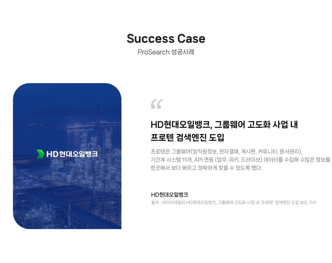 ProSearch 성공사례
                HD현대오일뱅크, 그룹웨어 고도화 사업 내 
                프로텐 검색엔진 도입.
                
                프로텐은 그룹웨어(임직원정보, 전자결재, 게시판, 커뮤니티, 문서관리), 
                기간계 시스템 11개, API 연동 (업무, 위키, 드라이브) 데이터를 수집해 수많은 정보를 
                한곳에서 보다 빠르고 정확하게 찾을 수 있도록 했다.
                
                출처 : 아이티데일리 HD현대오일뱅크, 그룹웨어 고도화 사업 내 ‘프로텐’ 검색엔진 도입 보도 기사