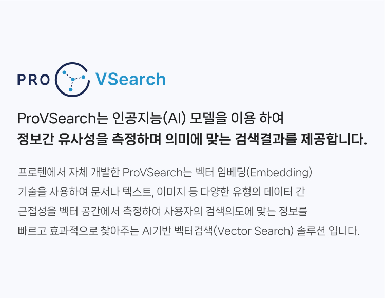 ProVSearch는 인공지능(AI) 모델을 이용 하여 정보간 유사성을 측정하며 의미에 맞는 검색결과를 제공합니다. 프로텐에서 자체 개발한 ProVSearch는 벡터 임베딩(Embedding) 기술을 사용하여 문서나 텍스트, 이미지 등 다양한 유형의 데이터 간 근접성을 
                벡터 공간에서 측정하여 사용자의 검색의도에 맞는 정보를 빠르고 효과적으로 찾아주는 AI기반 벡터검색(Vector Search) 솔루션 입니다.