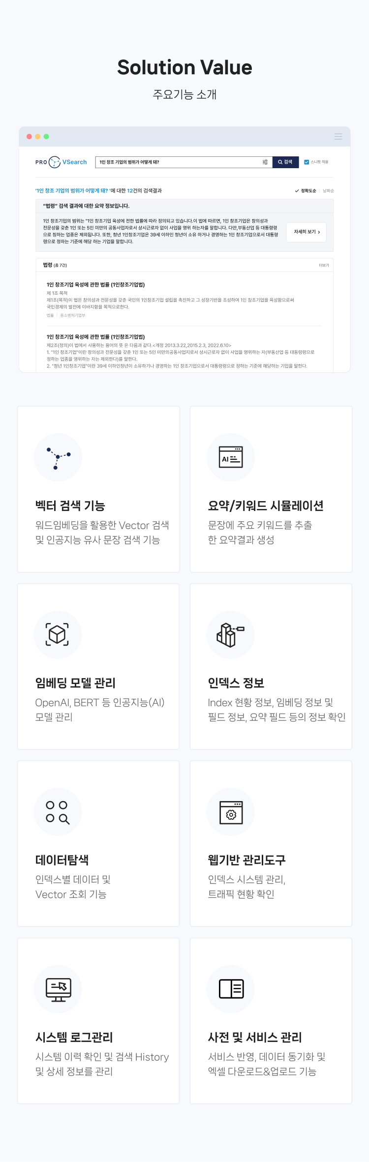 Solution Value (주요기능 소개) 
                01.벡터 검색 기능 : Word Embedding을 활용한 Vector 검색 및 인공지능 유사 문장 검색 기능
                02.요약/키워드 시뮬레이션 : 문장에 주요 키워드를 추출한 요약결과 생성
                03.임베딩 모델 관리 : OpenAI, BERT 등 인공지능(AI) 모델 관리  
                04.인덱스 정보 : Index 현황 정보, 임베딩 정보 및 필드 정보, 요약 필드 등의 정보 확인
                05.데이터탐색 : 인덱스별 데이터 및 Vector 조회 기능
                06.웹기반 관리도구 : 인덱스 시스템 관리, 트래픽 현황 확인
                07.시스템 로그관리 : 시스템 이력 확인 및 검색 History 및 상세 정보를 관리
                08.사전 및 서비스 관리 : 서비스 반영, 데이터 동기화 및 엑셀 다운로드&업로드 기능