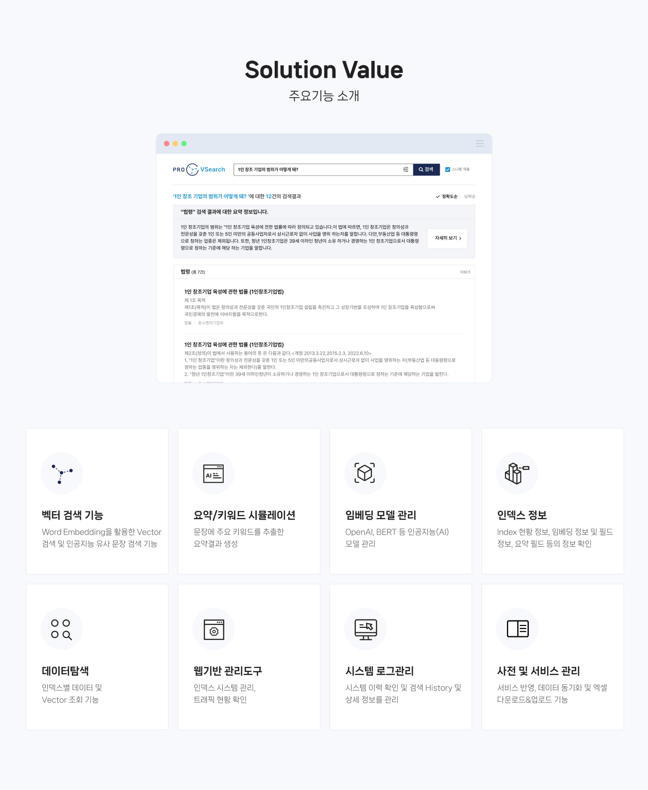 Solution Value (주요기능 소개) 
                01.벡터 검색 기능 : Word Embedding을 활용한 Vector 검색 및 인공지능 유사 문장 검색 기능
                02.요약/키워드 시뮬레이션 : 문장에 주요 키워드를 추출한 요약결과 생성
                03.임베딩 모델 관리 : OpenAI, BERT 등 인공지능(AI) 모델 관리  
                04.인덱스 정보 : Index 현황 정보, 임베딩 정보 및 필드 정보, 요약 필드 등의 정보 확인
                05.데이터탐색 : 인덱스별 데이터 및 Vector 조회 기능
                06.웹기반 관리도구 : 인덱스 시스템 관리, 트래픽 현황 확인
                07.시스템 로그관리 : 시스템 이력 확인 및 검색 History 및 상세 정보를 관리
                08.사전 및 서비스 관리 : 서비스 반영, 데이터 동기화 및 엑셀 다운로드&업로드 기능