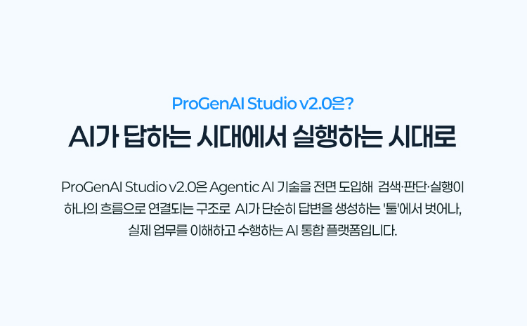 ProGenAI Studio v2.0은?
				AI가 답하는 시대에서 실행하는 시대로
				ProGenAI Studio v2.0은 Agentic AI 기술을 전면 도입해 검색·판단·실행이 하나의 흐름으로 연결되는 구조로
				AI가 단순히 답변을 생성하는 '툴'에서 벗어나, 실제 업무를 이해하고 수행하는 AI 통합 플랫폼입니다.