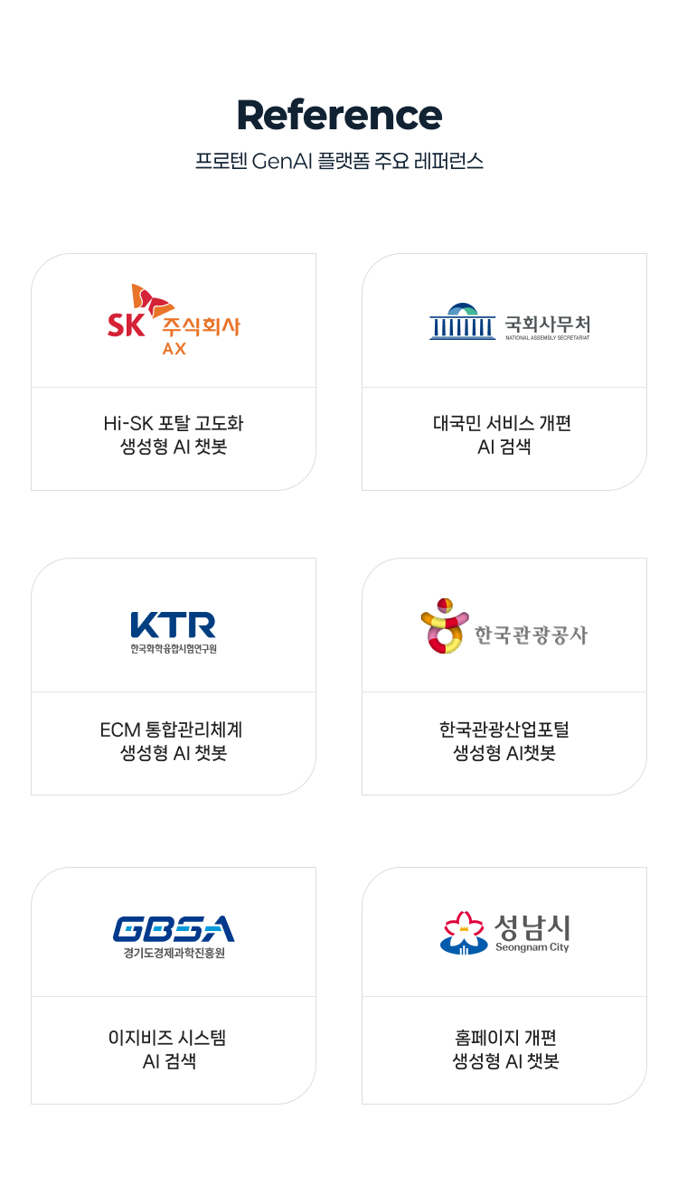 프로텐 GenAI 플랫폼 주요 레퍼런스 
            - SK AX : Hi-SK 포탈 고도화 생성형 AI 챗봇
            - 국회사무처 : 대국민 서비스 개편 AI 검색
            - 한국화학융합시험연구원 : ECM 통합관리체계 생성형 AI 챗봇
            - 한국관광공사 : 한국관광산업포털 생성형 AI챗봇
            - 경기도경제과학진흥원 : 이지비스 시스템 AI 검색
            - 성남시 : 홈페이지 개편 생성형 AI 챗봇