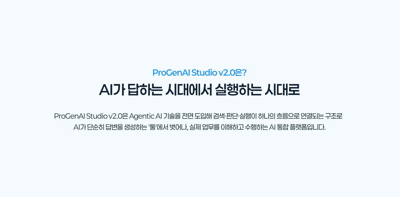 ProGenAI Studio v2.0은?
				AI가 답하는 시대에서 실행하는 시대로
				ProGenAI Studio v2.0은 Agentic AI 기술을 전면 도입해 검색·판단·실행이 하나의 흐름으로 연결되는 구조로
				AI가 단순히 답변을 생성하는 '툴'에서 벗어나, 실제 업무를 이해하고 수행하는 AI 통합 플랫폼입니다.