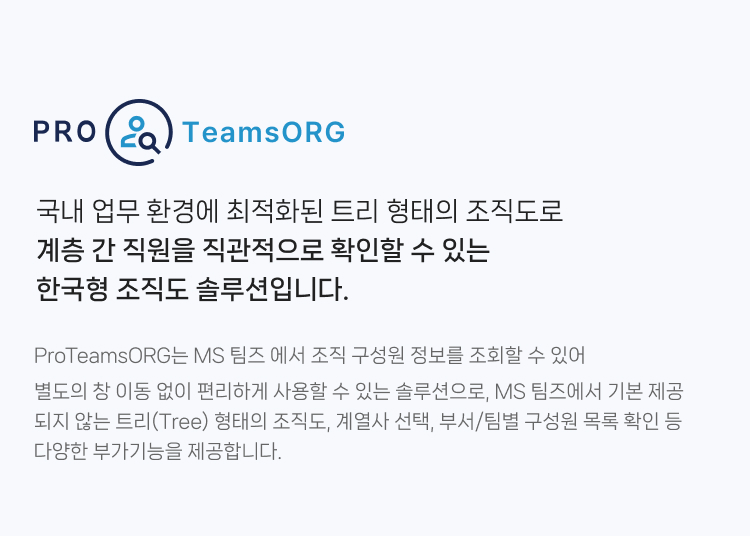 ProTeamsORG는 국내 업무 환경에 최적화된 트리 형태의 조직도로 계층 간 직원을 직관적으로 확인할 수 있는 한국형 조직도 솔루션입니다. MS 팀즈 에서 조직 구성원 정보를 조회할 수 있어 별도의 창 이동 없이 편리하게 사용할 수 있는 솔루션으로,
                MS 팀즈에서 기본 제공되지 않는 트리(Tree) 형태의 조직도, 계열사 선택, 부서/팀별 구성원 목록 확인 등 다양한 부가기능을 제공합니다.