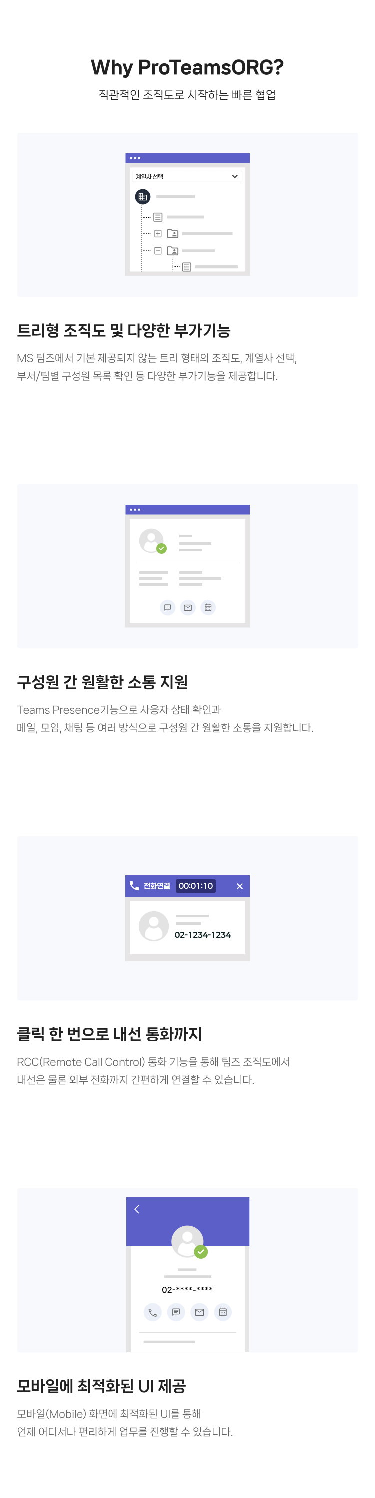Why ProTeamsORG? : 
                    01.트리형 조직도 및 다양한 부가기능 MS 팀즈에서 기본 제공되지 않는 트리 형태의 조직도, 계열사 선택, 부서/팀별 구성원 목록 확인 등 다양한 부가기능을 제공합니다.
                    02.구성원 간 원활한 소통 지원 : Teams Presence기능으로 사용자 상태 확인과 메일, 모임, 채팅 등 여러 방식으로 구성원 간 원활한 소통을 지원합니다.
					03.클릭 한 번으로 내선 통화까지 : RCC(Remote Call Control) 통화 기능을 통해 팀즈 조직도에서 내선은 물론 외부 전화까지 간편하게 연결할 수 있습니다.
                    04.모바일에 최적화된 UI 제공 : 모바일(Mobile) 화면에 최적화된 UI를 통해 언제 어디서나 편리하게 업무를 진행할 수 있습니다.
                