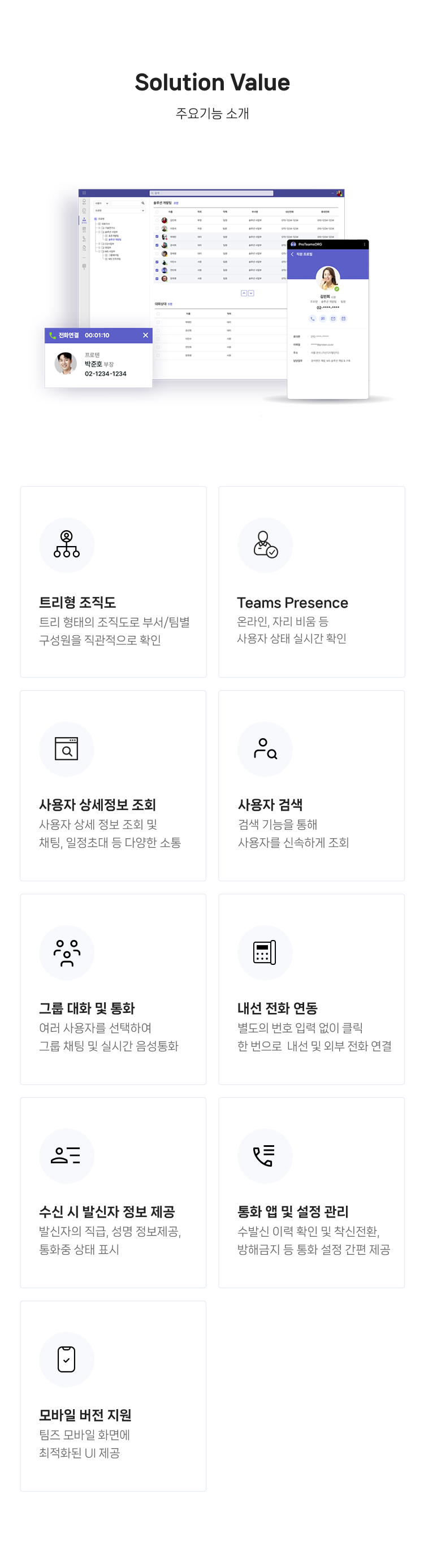 주요기능 소개 : 
                    01.트리형 조직도 : 트리(Tree) 형태의 조직도로 부서/팀별 계층 간 직원을 직관적으로 확인 가능
                    02.Teams Presence : 온라인, 자리 비움 등 사용자 접속 상태를 실시간으로 확인할 수 있도록 지원
                    03.사용자 상세정보 조회 : 직위/직책, 담당업무, 연락처 등 상세 정보 조회 및 통화, 채팅, 일정초대 등 다양한 소통기능 제공 
                    04.사용자 검색 : 검색 기능을 통해 사용자를 신속하고 정확하게 조회 가능 
                    05.그룹 대화 및 통화 : 여러 사용자를 선택하여 그룹 채팅 및 실시간 음성통화 기능 제공
					06.내선 전화 연동 : 별도의 번호 입력 없이 클릭 한 번으로 내선 및 외부 전화 연결 	
					07.수신 시 발신자 정보 제공 : 발신자의 소속, 직급, 성명 정보를 함께 제공, MS 프레젠스와 연동해 통화중 상태 표시
					08.통화 앱 및 설정 관리 : 수발신 이력 확인 및 재통화 기능과 착신전환, 방해금지 등 통화 설정 간편 제공
                    09.모바일 버전 지원 : 모바일 환경에 최적화된 UI를 통해 장소에 제약 없이 사용자 조회 가능 
                
