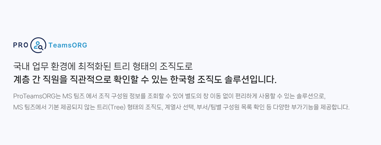 ProTeamsORG는 국내 업무 환경에 최적화된 트리 형태의 조직도로 계층 간 직원을 직관적으로 확인할 수 있는 한국형 조직도 솔루션입니다. MS 팀즈 에서 조직 구성원 정보를 조회할 수 있어 별도의 창 이동 없이 편리하게 사용할 수 있는 솔루션으로,
                MS 팀즈에서 기본 제공되지 않는 트리(Tree) 형태의 조직도, 계열사 선택, 부서/팀별 구성원 목록 확인 등 다양한 부가기능을 제공합니다.