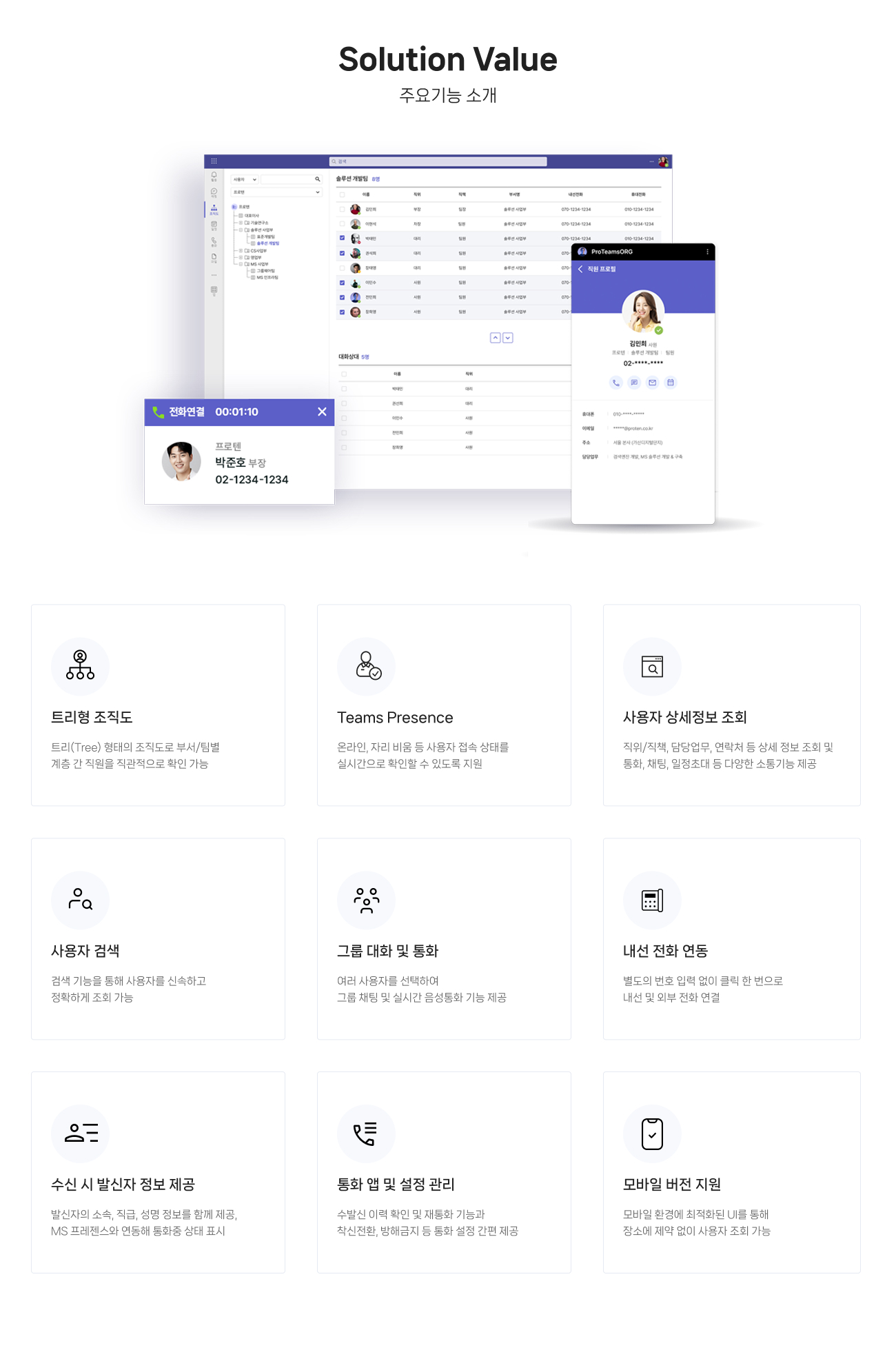 주요기능 소개 : 
                    01.트리형 조직도 : 트리(Tree) 형태의 조직도로 부서/팀별 계층 간 직원을 직관적으로 확인 가능
                    02.Teams Presence : 온라인, 자리 비움 등 사용자 접속 상태를 실시간으로 확인할 수 있도록 지원
                    03.사용자 상세정보 조회 : 직위/직책, 담당업무, 연락처 등 상세 정보 조회 및 통화, 채팅, 일정초대 등 다양한 소통기능 제공 
                    04.사용자 검색 : 검색 기능을 통해 사용자를 신속하고 정확하게 조회 가능 
                    05.그룹 대화 및 통화 : 여러 사용자를 선택하여 그룹 채팅 및 실시간 음성통화 기능 제공
					06.내선 전화 연동 : 별도의 번호 입력 없이 클릭 한 번으로 내선 및 외부 전화 연결 	
					07.수신 시 발신자 정보 제공 : 발신자의 소속, 직급, 성명 정보를 함께 제공, MS 프레젠스와 연동해 통화중 상태 표시
					08.통화 앱 및 설정 관리 : 수발신 이력 확인 및 재통화 기능과 착신전환, 방해금지 등 통화 설정 간편 제공
                    09.모바일 버전 지원 : 모바일 환경에 최적화된 UI를 통해 장소에 제약 없이 사용자 조회 가능 
                